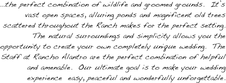 ...the perfect combination of wildlife and groomed grounds.  It’s vast open spaces, alluring ponds and magnificent old trees scattered throughout the Ranch makes for the perfect setting.  The natural surroundings and simplicity allows you the opportunity to create your own completely unique wedding.  The Staff at Rancho Alantro are the perfect combination of helpful and amenable.  Our ultimate goal is to make your wedding experience  easy, peaceful and wonderfully unforgettable.